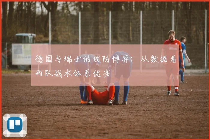 德国与瑞士的攻防博弈：从数据看两队战术体系优劣
