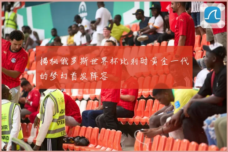 揭秘俄罗斯世界杯比利时黄金一代的梦幻首发阵容