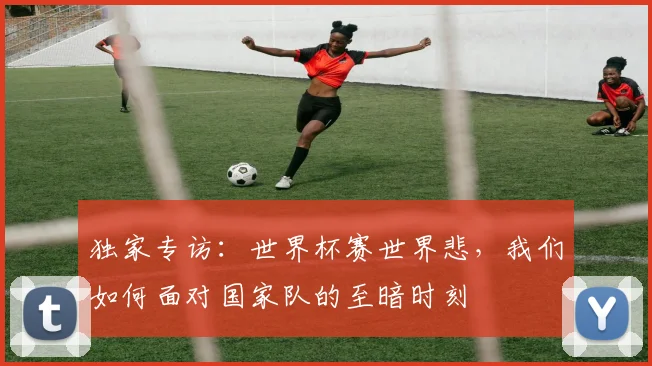 独家专访：世界杯赛世界悲，我们如何面对国家队的至暗时刻