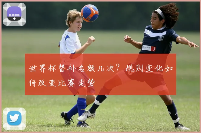 世界杯替补名额几次？规则变化如何改变比赛走势