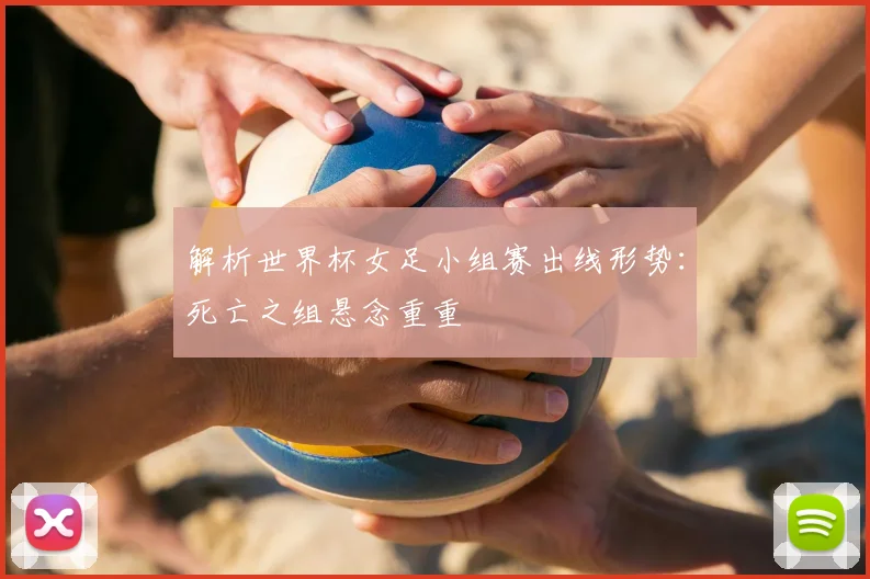 解析世界杯女足小组赛出线形势：死亡之组悬念重重