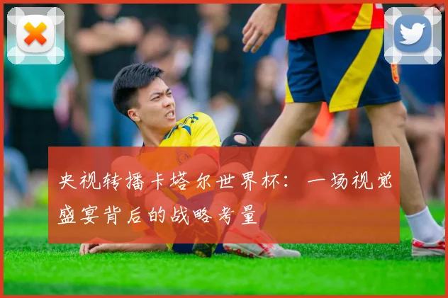 央视转播卡塔尔世界杯：一场视觉盛宴背后的战略考量
