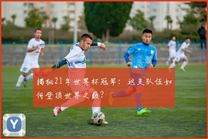 揭秘21年世界杯冠军：这支队伍如何登顶世界之巅？