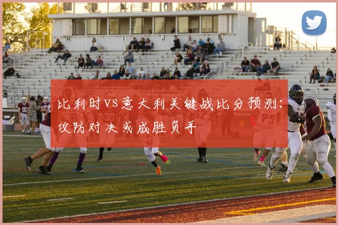 比利时vs意大利关键战比分预测：攻防对决或成胜负手