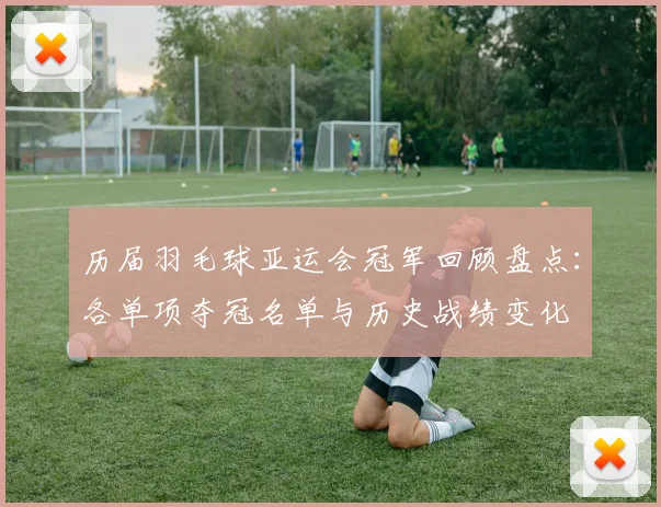 历届羽毛球亚运会冠军回顾盘点：各单项夺冠名单与历史战绩变化