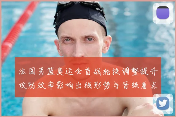 法国男篮奥运会首战轮换调整提升攻防效率影响出线形势与晋级看点