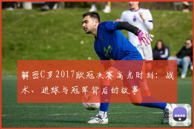 解密C罗2017欧冠决赛高光时刻：战术、进球与冠军背后的故事