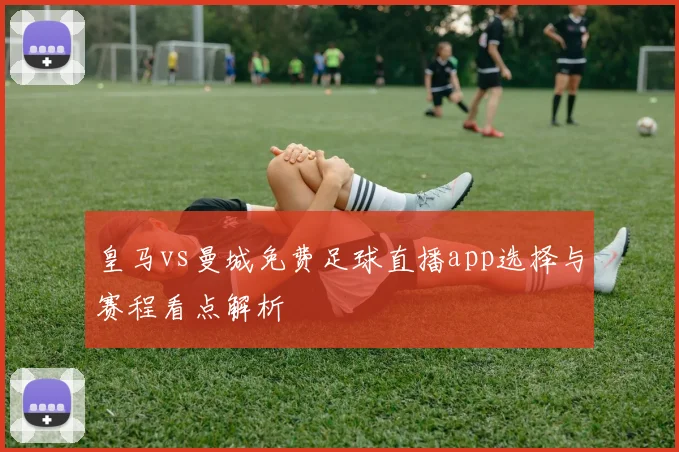 皇马vs曼城免费足球直播app选择与赛程看点解析