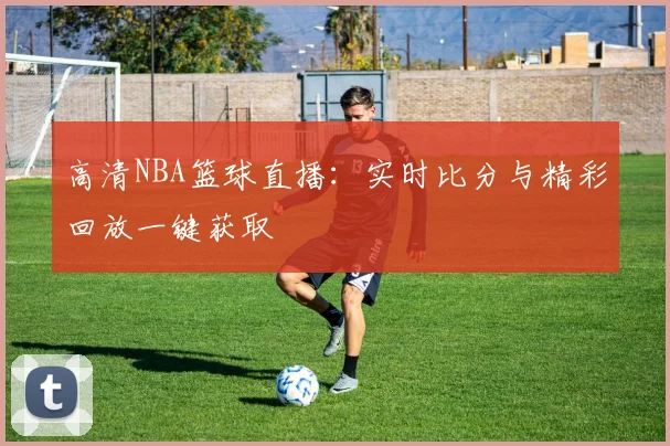 高清NBA篮球直播：实时比分与精彩回放一键获取