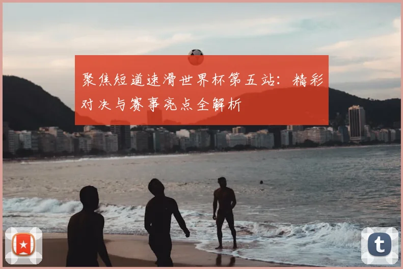 聚焦短道速滑世界杯第五站：精彩对决与赛事亮点全解析