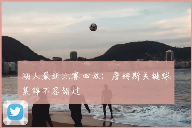 湖人最新比赛回放：詹姆斯关键球集锦不容错过