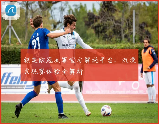 锁定欧冠决赛官方解说平台：沉浸式观赛体验全解析