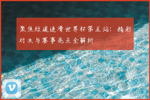 聚焦短道速滑世界杯第五站：精彩对决与赛事亮点全解析